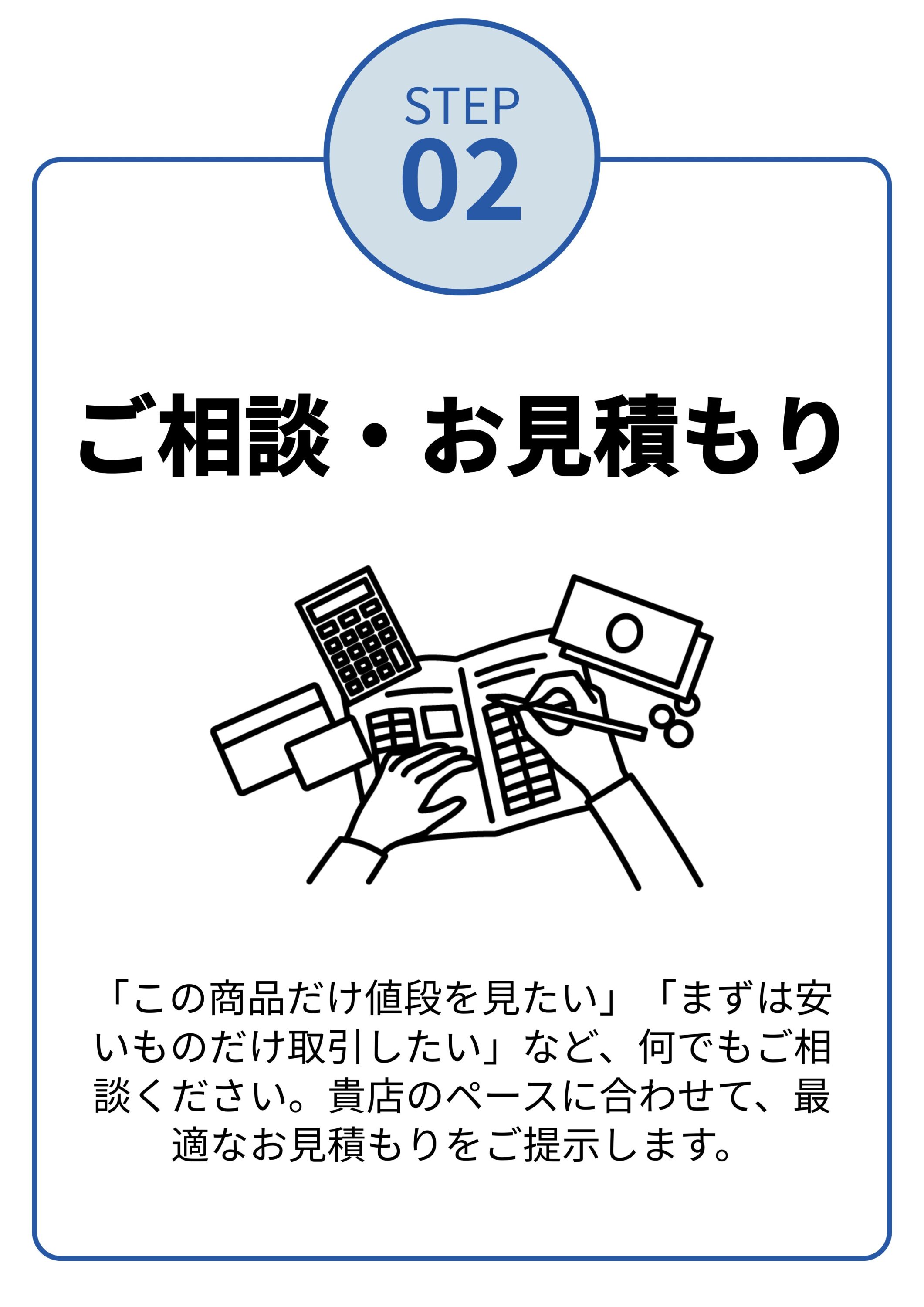 「この商品だけ値段を見たい」「まずは安いものだけ取引したい」など、何でもご相談ください。貴店のペースに合わせて、最適なお見積もりをご提示します。